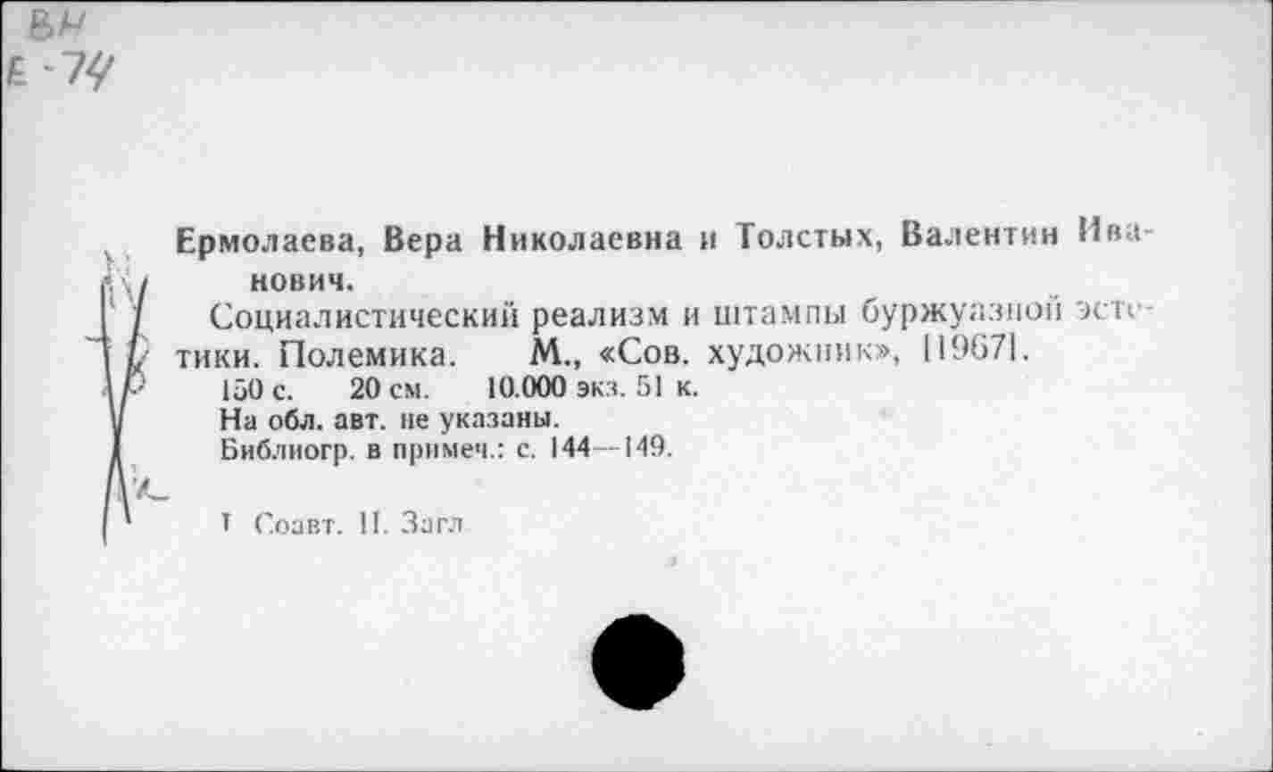 ﻿
Ермолаева, Вера Николаевна и Толстых, Валентин Иванович.
Социалистический реализм и штампы буржуазной эсте тики. Полемика. М., «Сов. художник», 119671.
150 с. 20 см. 10.000 экз. 51 к.
На обл. авт. не указаны.
Библиогр. в примем.: с. 144—149.
I Соавт. II. Загл
